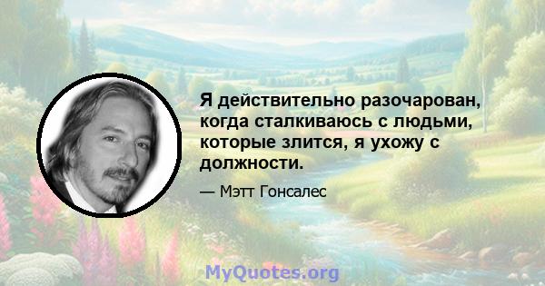 Я действительно разочарован, когда сталкиваюсь с людьми, которые злится, я ухожу с должности.