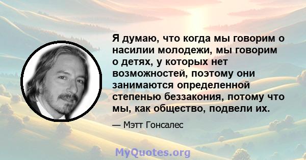 Я думаю, что когда мы говорим о насилии молодежи, мы говорим о детях, у которых нет возможностей, поэтому они занимаются определенной степенью беззакония, потому что мы, как общество, подвели их.