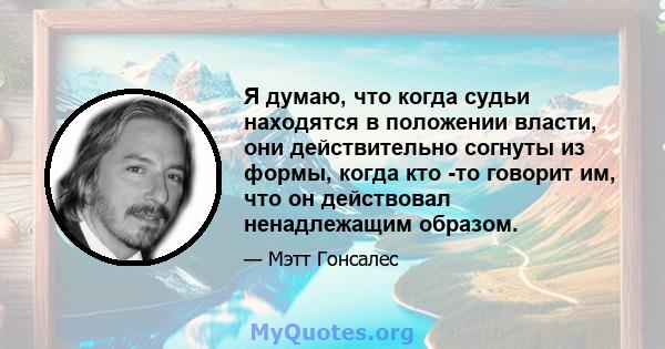 Я думаю, что когда судьи находятся в положении власти, они действительно согнуты из формы, когда кто -то говорит им, что он действовал ненадлежащим образом.