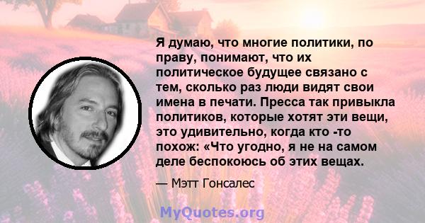 Я думаю, что многие политики, по праву, понимают, что их политическое будущее связано с тем, сколько раз люди видят свои имена в печати. Пресса так привыкла политиков, которые хотят эти вещи, это удивительно, когда кто