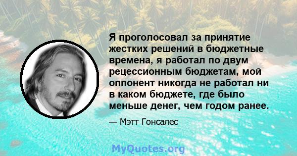 Я проголосовал за принятие жестких решений в бюджетные времена, я работал по двум рецессионным бюджетам, мой оппонент никогда не работал ни в каком бюджете, где было меньше денег, чем годом ранее.