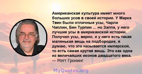 Американская культура имеет много больших усов в своей истории. У Марка Твен были отличные усы, Чарли Чаплин, Бен Турпин ... но Заппа, у него лучшие усы в американской истории. Получил усы, верно, и у него есть такая