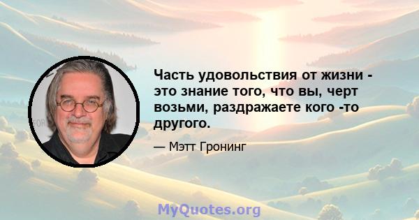 Часть удовольствия от жизни - это знание того, что вы, черт возьми, раздражаете кого -то другого.