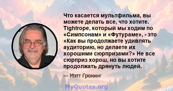 Что касается мультфильма, вы можете делать все, что хотите. Tightrope, который мы ходим по «Симпсонам» и «Футураме», - это «Как вы продолжаете удивлять аудиторию, но делаете их хорошими сюрпризами?» Не все сюрприз