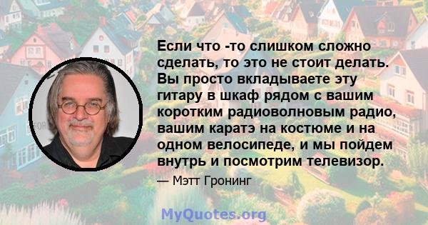 Если что -то слишком сложно сделать, то это не стоит делать. Вы просто вкладываете эту гитару в шкаф рядом с вашим коротким радиоволновым радио, вашим каратэ на костюме и на одном велосипеде, и мы пойдем внутрь и