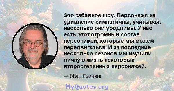 Это забавное шоу. Персонажи на удивление симпатичны, учитывая, насколько они уродливы. У нас есть этот огромный состав персонажей, которые мы можем передвигаться. И за последние несколько сезонов мы изучили личную жизнь 