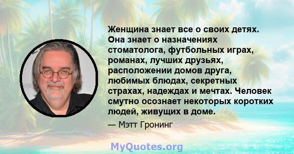 Женщина знает все о своих детях. Она знает о назначениях стоматолога, футбольных играх, романах, лучших друзьях, расположении домов друга, любимых блюдах, секретных страхах, надеждах и мечтах. Человек смутно осознает