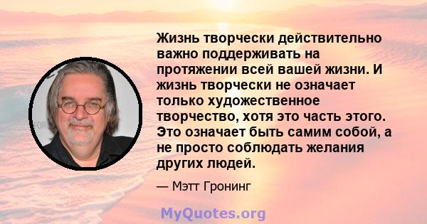 Жизнь творчески действительно важно поддерживать на протяжении всей вашей жизни. И жизнь творчески не означает только художественное творчество, хотя это часть этого. Это означает быть самим собой, а не просто соблюдать 