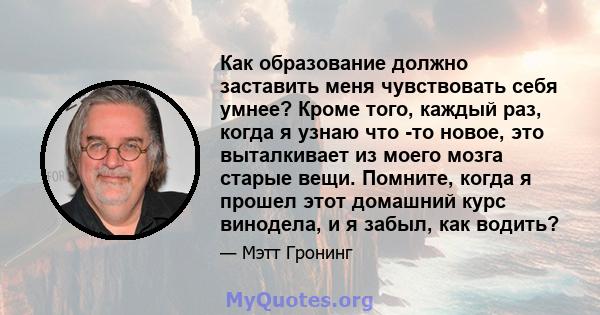 Как образование должно заставить меня чувствовать себя умнее? Кроме того, каждый раз, когда я узнаю что -то новое, это выталкивает из моего мозга старые вещи. Помните, когда я прошел этот домашний курс винодела, и я