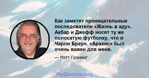 Как заметят проницательные последователи «Жизнь в аду», Акбар и Джефф носят ту же полосатую футболку, что и Чарли Браун. «Арахис» был очень важен для меня.