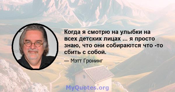 Когда я смотрю на улыбки на всех детских лицах ... я просто знаю, что они собираются что -то сбить с собой.