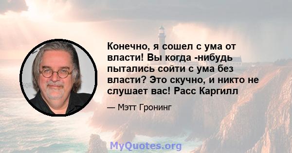 Конечно, я сошел с ума от власти! Вы когда -нибудь пытались сойти с ума без власти? Это скучно, и никто не слушает вас! Расс Каргилл