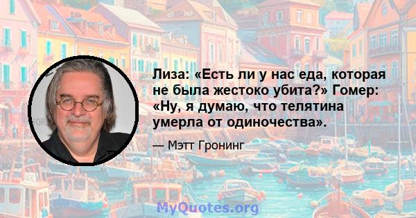 Лиза: «Есть ли у нас еда, которая не была жестоко убита?» Гомер: «Ну, я думаю, что телятина умерла от одиночества».