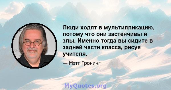 Люди ходят в мультипликацию, потому что они застенчивы и злы. Именно тогда вы сидите в задней части класса, рисуя учителя.