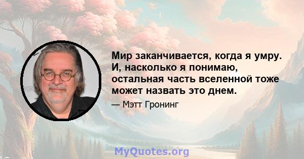 Мир заканчивается, когда я умру. И, насколько я понимаю, остальная часть вселенной тоже может назвать это днем.