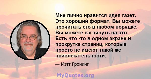 Мне лично нравится идея газет. Это хороший формат. Вы можете прочитать его в любом порядке. Вы можете взглянуть на это. Есть что -то в одном экране и прокрутка страниц, которые просто не имеют такой же привлекательности.