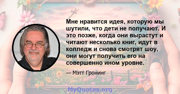 Мне нравится идея, которую мы шутили, что дети не получают. И это позже, когда они вырастут и читают несколько книг, идут в колледж и снова смотрят шоу, они могут получить его на совершенно ином уровне.