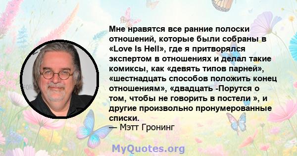 Мне нравятся все ранние полоски отношений, которые были собраны в «Love Is Hell», где я притворялся экспертом в отношениях и делал такие комиксы, как «девять типов парней», «шестнадцать способов положить конец