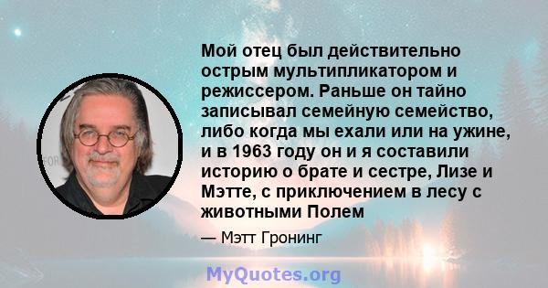 Мой отец был действительно острым мультипликатором и режиссером. Раньше он тайно записывал семейную семейство, либо когда мы ехали или на ужине, и в 1963 году он и я составили историю о брате и сестре, Лизе и Мэтте, с