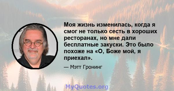 Моя жизнь изменилась, когда я смог не только сесть в хороших ресторанах, но мне дали бесплатные закуски. Это было похоже на «О, Боже мой, я приехал».