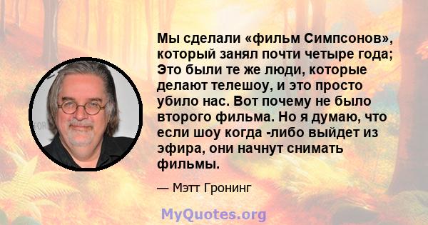 Мы сделали «фильм Симпсонов», который занял почти четыре года; Это были те же люди, которые делают телешоу, и это просто убило нас. Вот почему не было второго фильма. Но я думаю, что если шоу когда -либо выйдет из