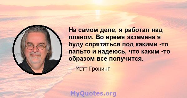 На самом деле, я работал над планом. Во время экзамена я буду спрятаться под какими -то пальто и надеюсь, что каким -то образом все получится.