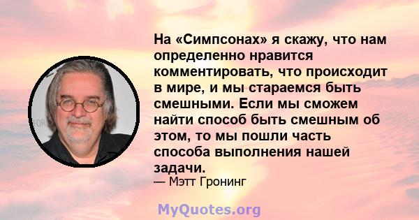 На «Симпсонах» я скажу, что нам определенно нравится комментировать, что происходит в мире, и мы стараемся быть смешными. Если мы сможем найти способ быть смешным об этом, то мы пошли часть способа выполнения нашей