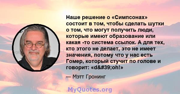 Наше решение о «Симпсонах» состоит в том, чтобы сделать шутки о том, что могут получить люди, которые имеют образование или какая -то система ссылок. А для тех, кто этого не делает, это не имеет значения, потому что у