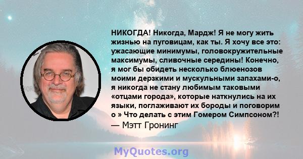 НИКОГДА! Никогда, Мардж! Я не могу жить жизнью на пуговицам, как ты. Я хочу все это: ужасающие минимумы, головокружительные максимумы, сливочные середины! Конечно, я мог бы обидеть несколько блюенозов моими дерзкими и