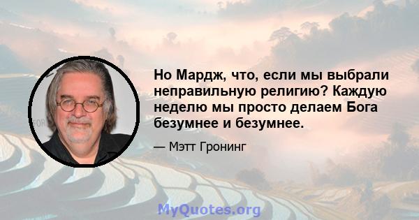 Но Мардж, что, если мы выбрали неправильную религию? Каждую неделю мы просто делаем Бога безумнее и безумнее.