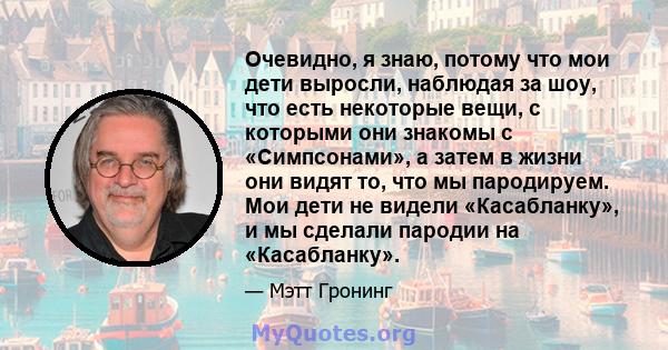 Очевидно, я знаю, потому что мои дети выросли, наблюдая за шоу, что есть некоторые вещи, с которыми они знакомы с «Симпсонами», а затем в жизни они видят то, что мы пародируем. Мои дети не видели «Касабланку», и мы