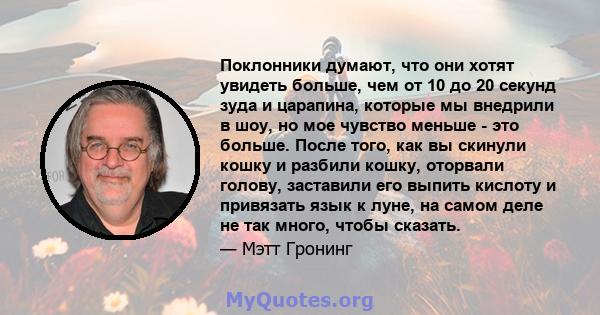 Поклонники думают, что они хотят увидеть больше, чем от 10 до 20 секунд зуда и царапина, которые мы внедрили в шоу, но мое чувство меньше - это больше. После того, как вы скинули кошку и разбили кошку, оторвали голову,