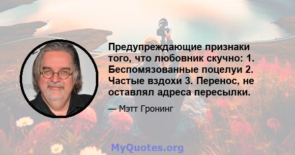 Предупреждающие признаки того, что любовник скучно: 1. Беспомязованные поцелуи 2. Частые вздохи 3. Перенос, не оставлял адреса пересылки.