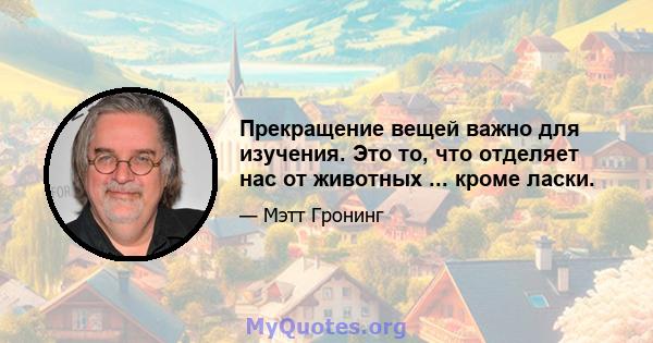 Прекращение вещей важно для изучения. Это то, что отделяет нас от животных ... кроме ласки.