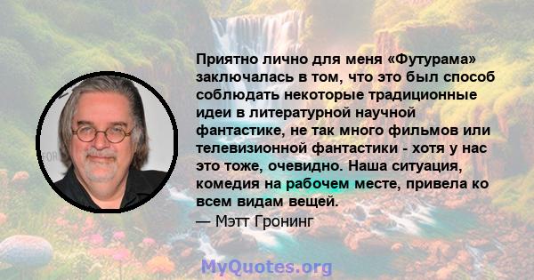 Приятно лично для меня «Футурама» заключалась в том, что это был способ соблюдать некоторые традиционные идеи в литературной научной фантастике, не так много фильмов или телевизионной фантастики - хотя у нас это тоже,