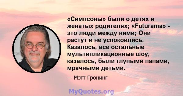 «Симпсоны» были о детях и женатых родителях; «Futurama» - это люди между ними; Они растут и не успокоились. Казалось, все остальные мультипликационные шоу, казалось, были глупыми папами, мрачными детьми.