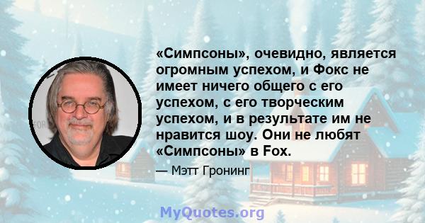 «Симпсоны», очевидно, является огромным успехом, и Фокс не имеет ничего общего с его успехом, с его творческим успехом, и в результате им не нравится шоу. Они не любят «Симпсоны» в Fox.