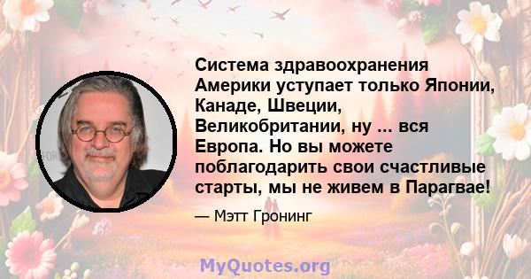 Система здравоохранения Америки уступает только Японии, Канаде, Швеции, Великобритании, ну ... вся Европа. Но вы можете поблагодарить свои счастливые старты, мы не живем в Парагвае!