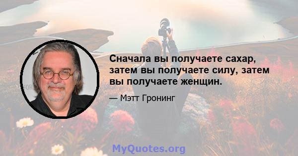 Сначала вы получаете сахар, затем вы получаете силу, затем вы получаете женщин.