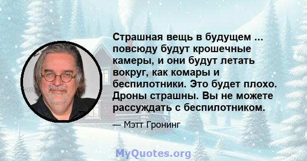 Страшная вещь в будущем ... повсюду будут крошечные камеры, и они будут летать вокруг, как комары и беспилотники. Это будет плохо. Дроны страшны. Вы не можете рассуждать с беспилотником.