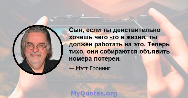 Сын, если ты действительно хочешь чего -то в жизни, ты должен работать на это. Теперь тихо, они собираются объявить номера лотереи.