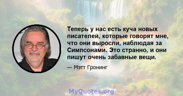 Теперь у нас есть куча новых писателей, которые говорят мне, что они выросли, наблюдая за Симпсонами. Это странно, и они пишут очень забавные вещи.