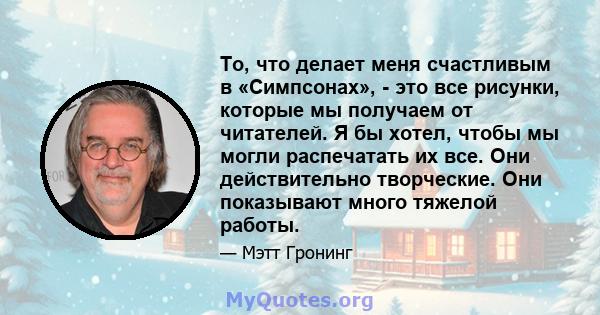 То, что делает меня счастливым в «Симпсонах», - это все рисунки, которые мы получаем от читателей. Я бы хотел, чтобы мы могли распечатать их все. Они действительно творческие. Они показывают много тяжелой работы.