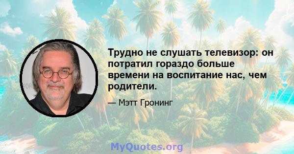 Трудно не слушать телевизор: он потратил гораздо больше времени на воспитание нас, чем родители.