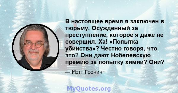 В настоящее время я заключен в тюрьму. Осужденный за преступление, которое я даже не совершил. Ха! «Попытка убийства»? Честно говоря, что это? Они дают Нобелевскую премию за попытку химии? Они?