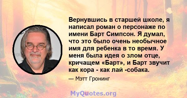 Вернувшись в старшей школе, я написал роман о персонаже по имени Барт Симпсон. Я думал, что это было очень необычное имя для ребенка в то время. У меня была идея о злом отце, кричащем «Барт», и Барт звучит как кора -