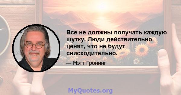 Все не должны получать каждую шутку. Люди действительно ценят, что не будут снисходительно.