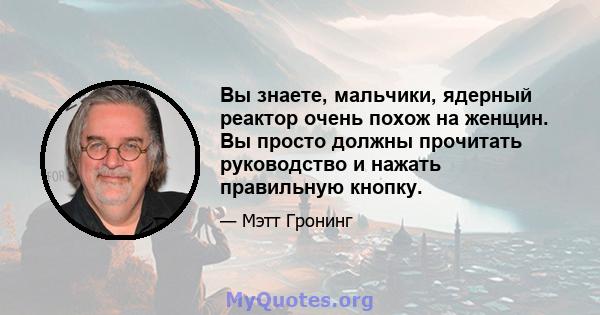 Вы знаете, мальчики, ядерный реактор очень похож на женщин. Вы просто должны прочитать руководство и нажать правильную кнопку.