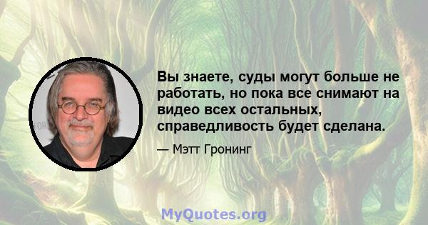 Вы знаете, суды могут больше не работать, но пока все снимают на видео всех остальных, справедливость будет сделана.