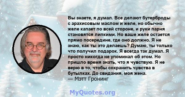 Вы знаете, я думал. Все делают бутерброды с арахисовым маслом и желе, но обычно желе капает по всей стороне, и руки парня становятся липкими. Но ваше желе остается прямо посередине, где оно должно. Я не знаю, как ты это 